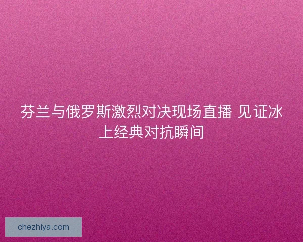 芬兰与俄罗斯激烈对决现场直播 见证冰上经典对抗瞬间