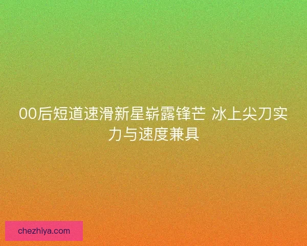 00后短道速滑新星崭露锋芒 冰上尖刀实力与速度兼具