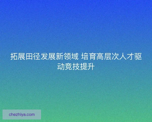 拓展田径发展新领域 培育高层次人才驱动竞技提升