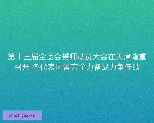 第十三届全运会誓师动员大会在天津隆重召开 各代表团誓言全力备战力争佳绩