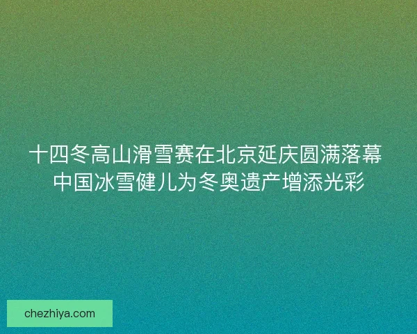 十四冬高山滑雪赛在北京延庆圆满落幕 中国冰雪健儿为冬奥遗产增添光彩